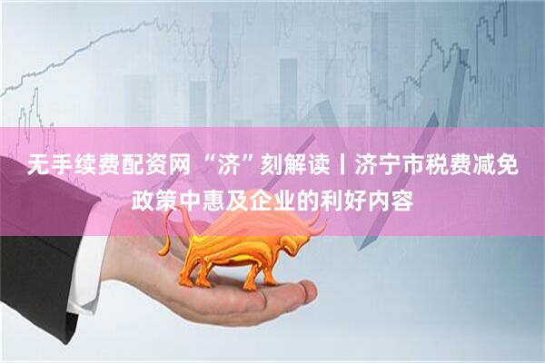 无手续费配资网 “济”刻解读丨济宁市税费减免政策中惠及企业的利好内容