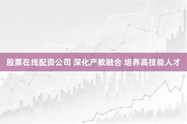 股票在线配资公司 深化产教融合 培养高技能人才