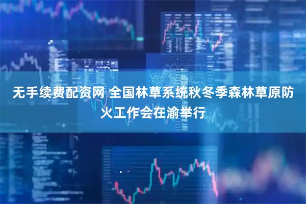 无手续费配资网 全国林草系统秋冬季森林草原防火工作会在渝举行