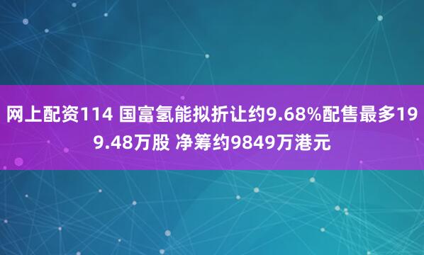 网上配资114 国富氢能拟折让约9.68%配售最多199.48万股 净筹约9849万港元
