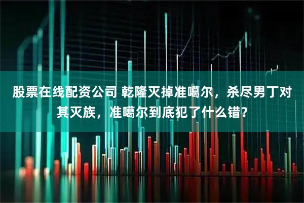 股票在线配资公司 乾隆灭掉准噶尔，杀尽男丁对其灭族，准噶尔到底犯了什么错？