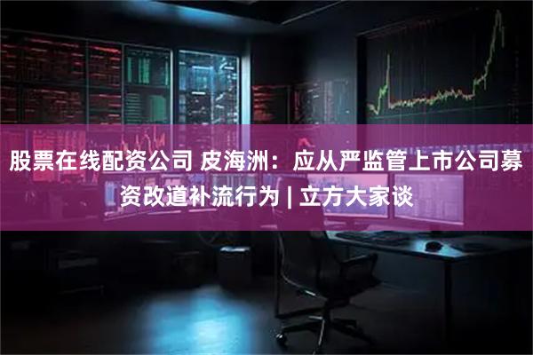 股票在线配资公司 皮海洲：应从严监管上市公司募资改道补流行为 | 立方大家谈