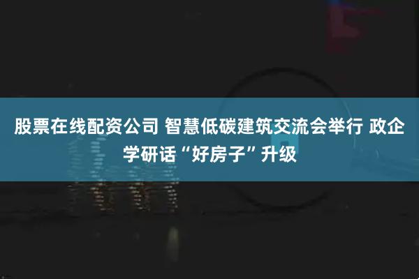 股票在线配资公司 智慧低碳建筑交流会举行 政企学研话“好房子”升级