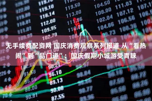 无手续费配资网 国庆消费观察系列报道 从“看热闹”到“品门道”：国庆假期小城游受青睐